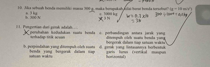 Jika sebuah benda memiliki massa 300 g, maka berapakah nilai berat benda tersebut? (g=10m/s^2)
a. 3 kg c. 3000 kg
b. 300 N 3 N
11. Pengertian dari gerak adalah…
perubahan kedudukan suatu benda c. perbandingan antara jarak yang
terhadap titik acuan ditempuh oleh suatu benda yang
bergerak dalam tiap satuan waktu
b. perpindahan yang ditempuh oleh suatu d. gerak yang lintasannya berbentuk
benda yang bergerak dalam tiap garis lurus (vertikal maupun
satuan waktu horizontal)