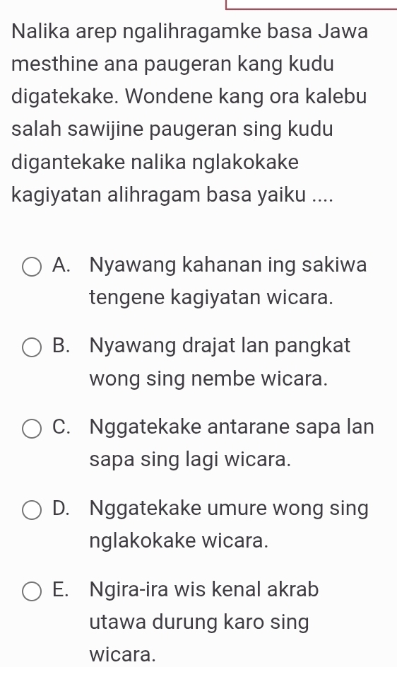 Nalika arep ngalihragamke basa Jawa
mesthine ana paugeran kang kudu
digatekake. Wondene kang ora kalebu
salah sawijine paugeran sing kudu
digantekake nalika nglakokake
kagiyatan alihragam basa yaiku ....
A. Nyawang kahanan ing sakiwa
tengene kagiyatan wicara.
B. Nyawang drajat lan pangkat
wong sing nembe wicara.
C. Nggatekake antarane sapa lan
sapa sing lagi wicara.
D. Nggatekake umure wong sing
nglakokake wicara.
E. Ngira-ira wis kenal akrab
utawa durung karo sing
wicara.