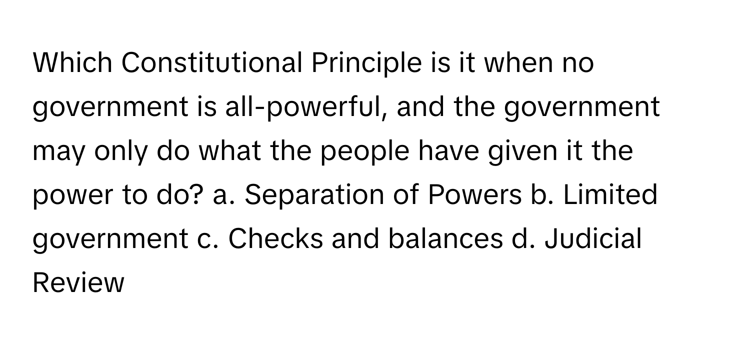 Which Constitutional Principle is it when no government is all-powerful, and the government may only do what the people have given it the power to do?  a. Separation of Powers  b. Limited government  c. Checks and balances  d. Judicial Review