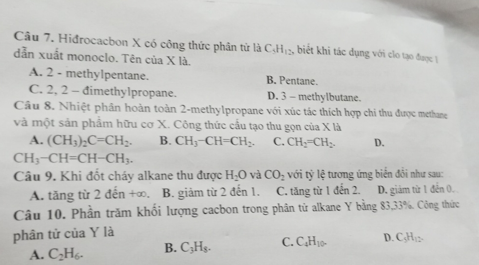 Hiđrocacbon X có công thức phân tử là C_5H_12 , biết khi tác dụng với clo tạo được 
dẫn xuất monoclo. Tên của X là.
A. 2 - methylpentane. B. Pentane.
C. 2, 2 - đimethylpropane. D. 3 - methylbutane.
Câu 8. Nhiệt phân hoàn toàn 2 -methylpropane với xúc tác thích hợp chi thu được methane
và một sản phẩm hữu cơ X. Công thức cấu tạo thu gọn của X là
A. (CH_3)_2C=CH_2. B. CH_3-CH=CH_2. C. CH_2=CH_2. D.
CH_3-CH=CH-CH_3. 
Câu 9. Khi đốt cháy alkane thu được H_2O và CO_2 với tỷ lệ tương ứng biển đồi như sau:
A. tăng từ 2 đến +∞. B. giảm từ 2 đến 1. C. tăng từ 1 đến 2. D. giảm từ 1 đến 0.
Câu 10. Phần trăm khối lượng cacbon trong phân tử alkane Y bằng 83, 33%. Công thức
phân tử của Y là
D. C_5H_12.
A. C_2H_6.
B. C_3H_8.
C. C_4H_10.