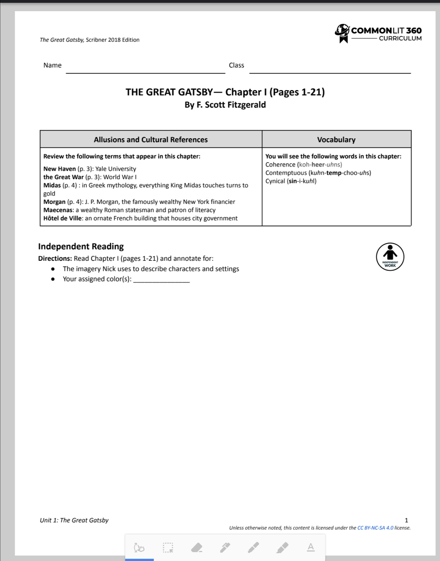 COMMONLIT 360
The Great Gatsby, Scribner 2018 Edition CURRICULUM
__
Name Class
THE GREAT GATSBY— Chapter I (Pages 1-21)
By F. Scott Fitzgerald
Independent Reading
Directions: Read Chapter I (pages 1-21) and annotate for:
The imagery Nick uses to describe characters and settings wORK
_
Your assigned color(s):
Unit 1: The Great Gatsby 1
Unless otherwise noted, this content is licensed under the CC BY-NC-SA 4.0 license.