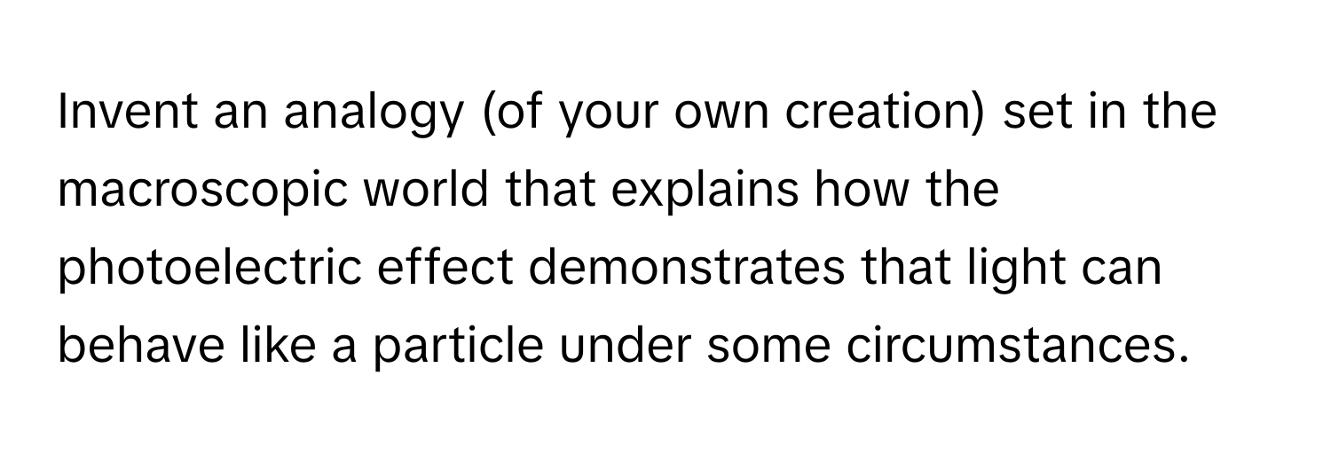 Invent an analogy (of your own creation) set in the macroscopic world that explains how the photoelectric effect demonstrates that light can behave like a particle under some circumstances.