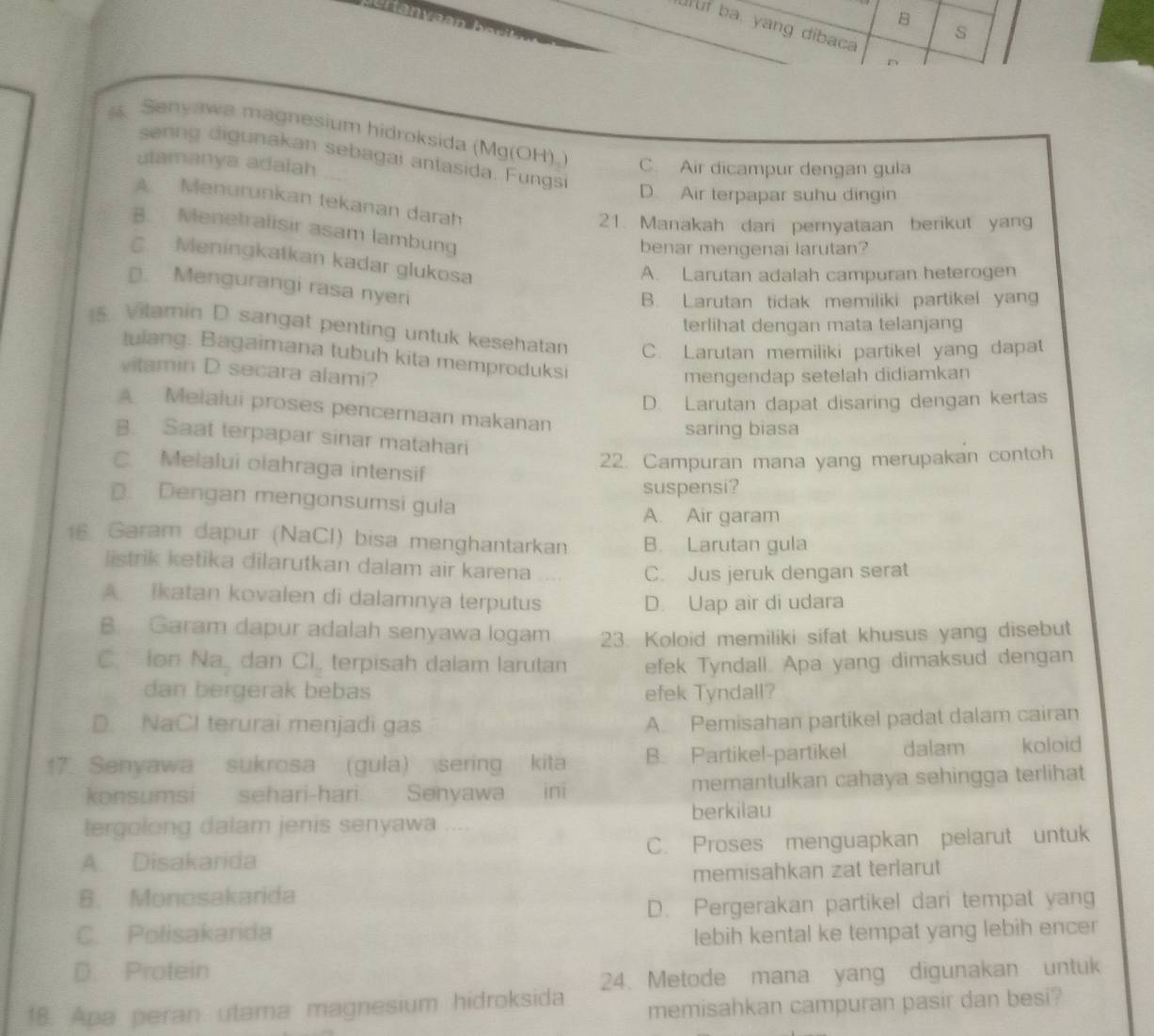 ufuf ba, yang dibaca
s
n
Senyawa magnesium hidroksida (Mg(OH)_) C. Air dicampur dengan gula
senng digunakan sebagai antasida. Fungs
utamanya adaiah
D. Air terpapar suhu dingin
A Menurunkan tekanan darah
21. Manakah dari pernyataan berikut yang
B. Menetralisir asam lambung
benar mengenai larutan?
Meningkatkan kadar glukosa
A. Larutan adalah campuran heterogen
D. Mengurangi rasa nyeri
B. Larutan tidak memiliki partikel yang
terlihat dengan mata telanjang
5 Vitamin D sangat penting untuk kesehatan C. Larutan memiliki partikel yang dapat
tulang. Bagaimana tubuh kita memproduksi
vitamin D secara alami?
mengendap setelah didiamkan
D. Larutan dapat disaring dengan kertas
Melalui proses pencernaan makanan
saring biasa
B. Saat terpapar sinar matahari
C. Melalui olahraga intensif
22. Campuran mana yang merupakan contoh
suspensi?
D. Dengan mengonsumsi gula
A. Air garam
16 Garam dapur (NaCl) bisa menghantarkan B. Larutan gula
istrik ketika dilarutkan dalam air karena
C. Jus jeruk dengan serat
A Ikatan kovalen di dalamnya terputus D. Uap air di udara
B. Garam dapur adalah senyawa logam 23. Koloid memiliki sifat khusus yang disebut
C. ion Na dan CI_2 terpisah dalam larutan efek Tyndall. Apa yang dimaksud dengan
dan bergerak bebas efek Tyndall?
D. NaCl terurai menjadi gas
A. Pemisahan partikel padat dalam cairan
17. Senyawa sukrosa (gula) sering kita B. Partikel-partikel dalam koloid
konsumsi sehari-hari. Senyawa  ini memantulkan cahaya sehingga terlihat
berkilau
tergolong dalam jenis senyawa ..-
A. Disakarida C. Proses menguapkan pelarut untuk
memisahkan zat terlarut
B. Monosakarida
D. Pergerakan partikel dari tempat yang
C. Polisakarida lebih kental ke tempat yang lebih encer
D. Protein
18. Apa peran utama magnesium hidroksida 24. Metode mana yang digunakan untuk
memisahkan campuran pasir dan besi?