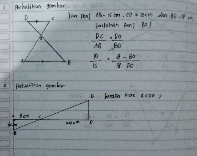 Perhalikan gambar 
Jidca Pans AB=15cm, CD=10cm dan BD=18cm
tentulean pan) B0!
 DC/AB = DO/BO 
 10/15 ·  (18-BO)/18-DO 
2 Perhatilcan gambar 
6 berapa luas ACDE?