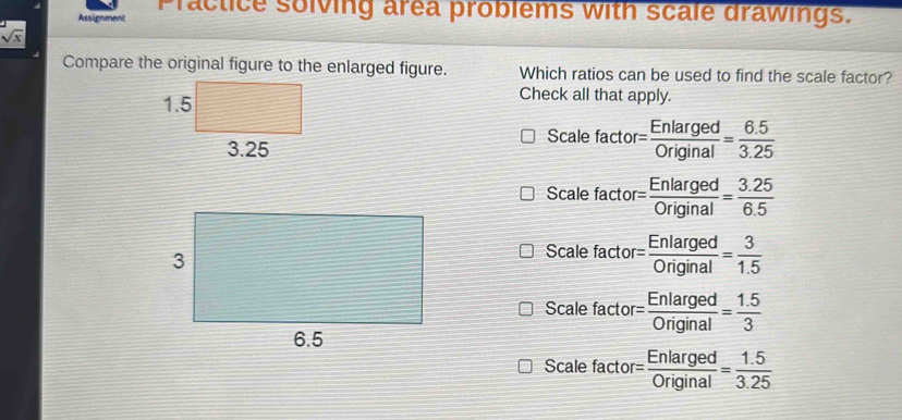 Assignment Practice solving area problems with scale drawings.
sqrt(x)
Compare the original figure to the enlarged figure. Which ratios can be used to find the scale factor?
Check all that apply.
Scale factor
= Enlarged/Original = (6.5)/3.25 
Scale factor = Enlarged/Original = (3.25)/6.5 
Scale factor = Enlarged/Original = 3/1.5 
Scale factor = Enlarged/Original = (1.5)/3 
Scale factor = Enlarged/Original = (1.5)/3.25 