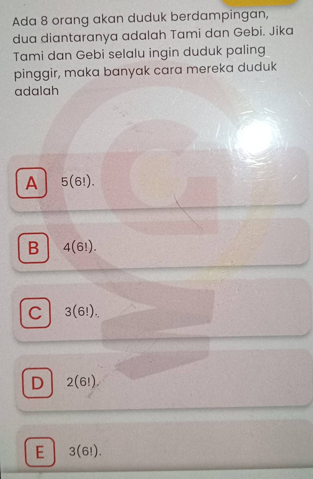 Ada 8 orang akan duduk berdampingan,
dua diantaranya adalah Tami dan Gebi. Jika
Tami dan Gebi selalu ingin duduk paling
pinggir, maka banyak cara mereka duduk
adalah
A 5(6!).
B 4(6!).
C 3(6!).
D 2(6!)
E 3(6!).