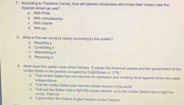 According to Theodore Conley, how will patriotic Americans who know their history view the
Spanish-American war?
a. With Pride
b. With complacency
c. With shame
d. With joy
8. What is this war doing to history according to this soldier?
a. Rewriting it
b. Controlling it
c. Abandoning it
d. Reversing it
9. What does this soldier mean when he says "It places the American people and the government of the
United States in the position occupied by Great Britain in 1776."
a. That United States has now become an oppressor and invading force against those who seek
independence
b. That the United States was now the richest country in the world
c. That just like Britain had to fight the unruly colonist, so to the United States had to fight the
unruly Filipinos
d. It gives them the chance to give freedom to the Filipinos