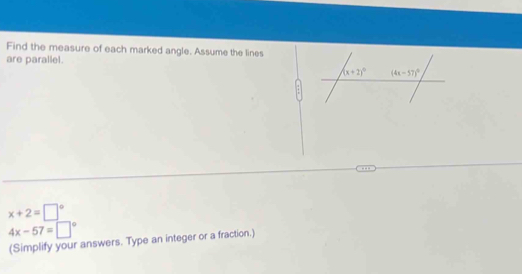 Find the measure of each marked angle. Assume the lines
are parallel.
x+2=□°
4x-57=□°
(Simplify your answers. Type an integer or a fraction.)