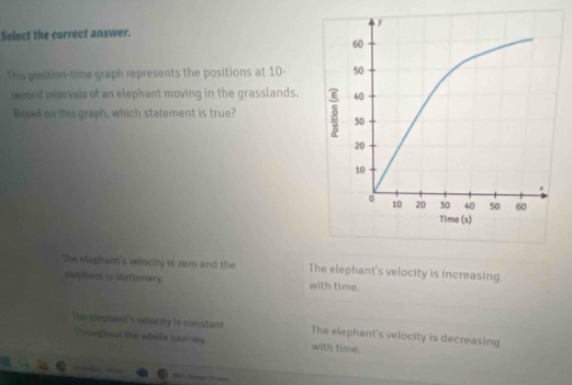 Select the correct answer.
This position-time graph represents the positions at 10 -
iecood intervals of an elephant moving in the grasslands.
Besed on this graph, which statement is true?
The elephant's velocity is zero and the The elephant's velocity is increasing
eephant is stationary. with time.

e elepton s velncity is constant The elephant's velocity is decreasing
throughaut the whole journey with time.