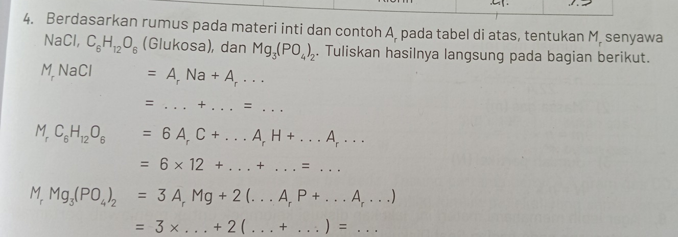 .C. 
4. Berdasarkan rumus pada materi inti dan contoh A. pada tabel di atas, tentukan M. senyawa 
NaCl, C_6H_12O_6 (Glukosa), dan Mg_3(PO_4)_2. Tuliskan hasilnya langsung pada bagian berikut. 
M NaCl
=A_rNa+A_r·s
= _ + _ .=... _
M_rC_6H_12O_6=6A_rC+...A_rH+...A_r...
=6* 12+...+...=...
M_rMg_3(PO_4)_2=3A_rMg+2(...A_rP+...A_r...)
=3* ...+2(...+...)=...