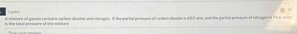 A mixture of gasses contains carbon dioxide and nitrogen. If the partial pressure of carbon dioxide is 60.0 atm, and the partial pressure of nitrogen is 74.6, what 
is the total pressure of the mixture 
Tunevour answer