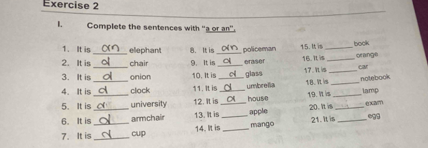 Complete the sentences with “a or an”. 
1. It is_ elephant 8. It is_ policeman 15. It is _book 
_ 
2. It is chair 9. It is _eraser 16. It is _orange 
3. It is _onion 10. It is_ glass 17. It is _car 
4. It is clock 11. It is umbrella 18. It is _notebook 
5. It is _university 12. It is_ house 19. It is _lamp 
6. It is__ armchair 13. It is_ _apple 20. It is __exam 
7. It is _cup 14. It is _mango 21. It is 
egg