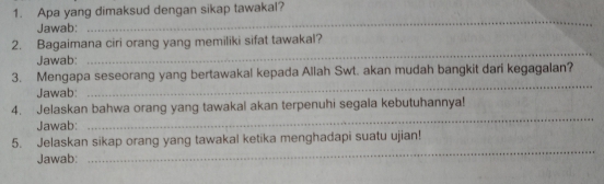 Apa yang dimaksud dengan sikap tawakal? 
Jawab: 
_ 
2. Bagaimana ciri orang yang memiliki sifat tawakal? 
Jawab: 
_ 
3. Mengapa seseorang yang bertawakal kepada Allah Swt. akan mudah bangkit dari kegagalan? 
Jawab: 
_ 
4. Jelaskan bahwa orang yang tawakal akan terpenuhi segala kebutuhannya! 
Jawab: 
_ 
_ 
5. Jelaskan sikap orang yang tawakal ketika menghadapi suatu ujian! 
Jawab: