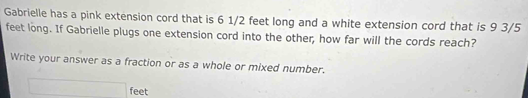 Gabrielle has a pink extension cord that is 6 1/2 feet long and a white extension cord that is 9 3/5
feet long. If Gabrielle plugs one extension cord into the other, how far will the cords reach? 
Write your answer as a fraction or as a whole or mixed number.
feet