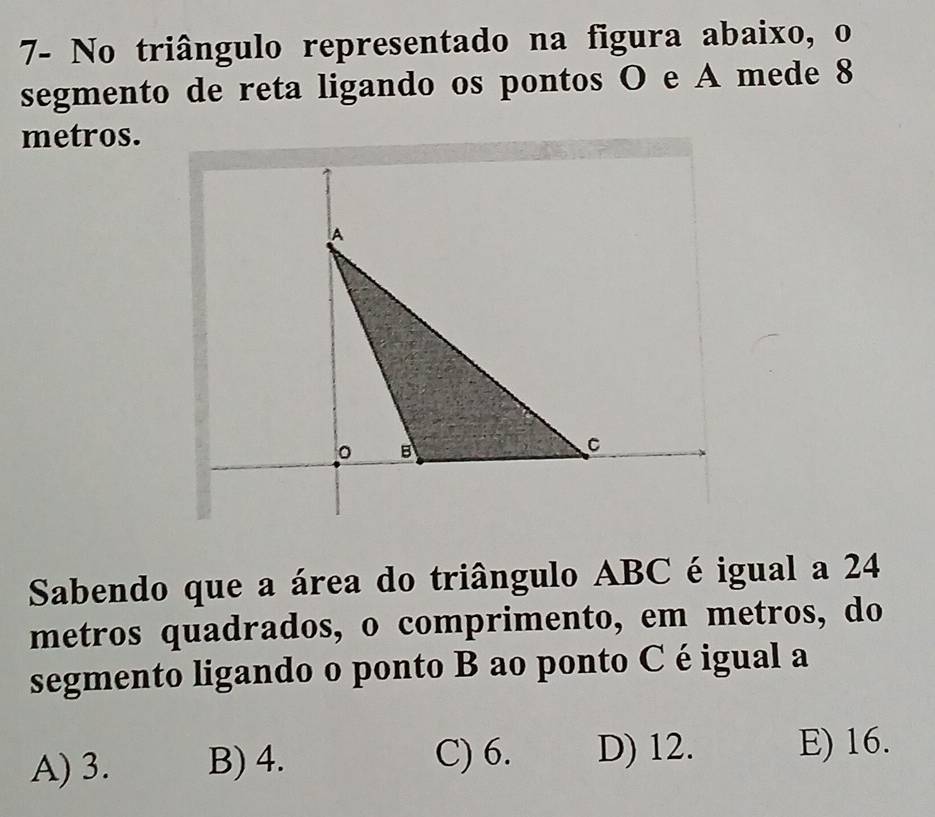 7- No triângulo representado na figura abaixo, o
segmento de reta ligando os pontos O e A mede 8
metros.
Sabendo que a área do triângulo ABC é igual a 24
metros quadrados, o comprimento, em metros, do
segmento ligando o ponto B ao ponto C é igual a
C) 6.
A) 3. B) 4. D) 12. E) 16.