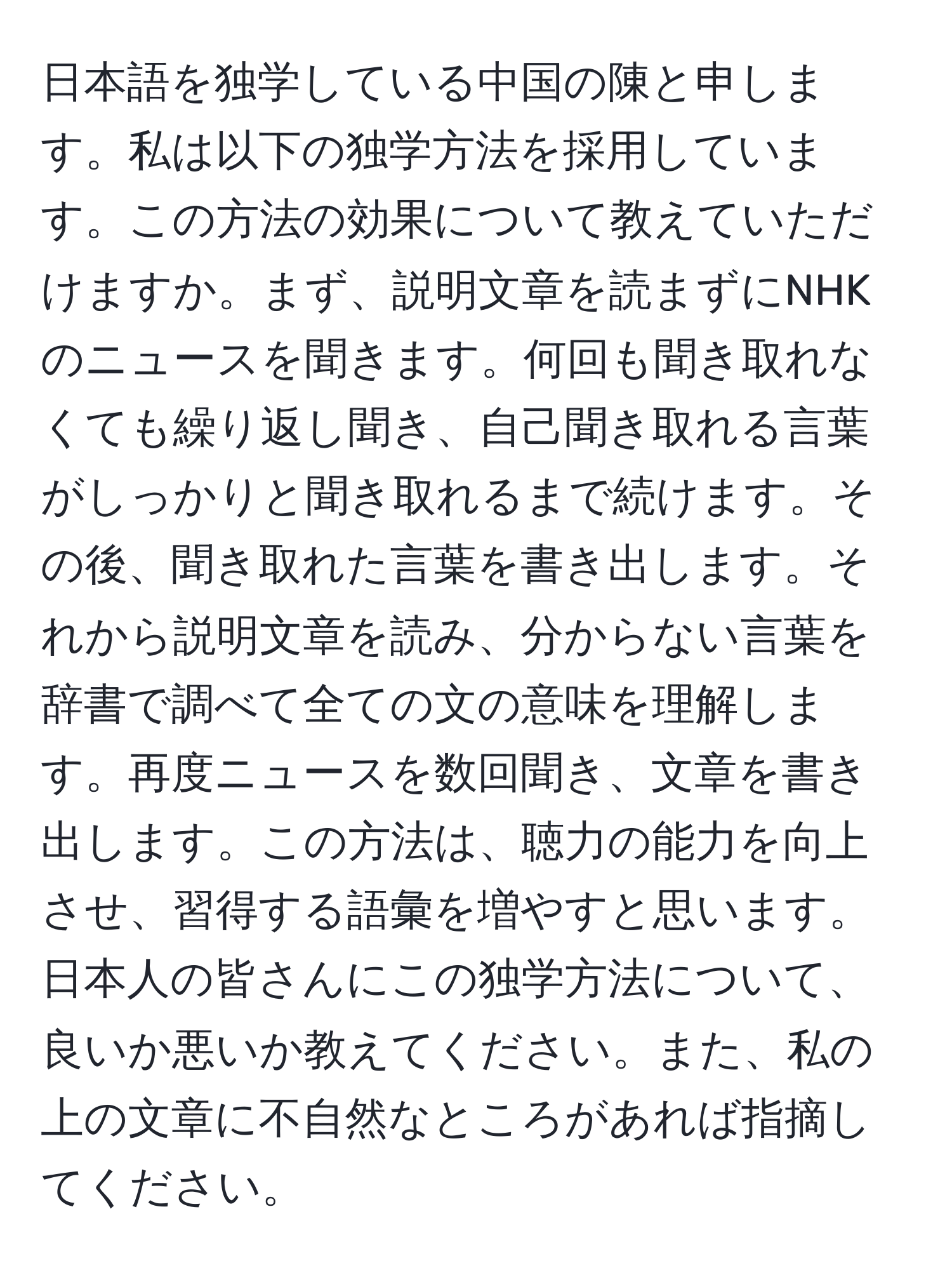 日本語を独学している中国の陳と申します。私は以下の独学方法を採用しています。この方法の効果について教えていただけますか。まず、説明文章を読まずにNHKのニュースを聞きます。何回も聞き取れなくても繰り返し聞き、自己聞き取れる言葉がしっかりと聞き取れるまで続けます。その後、聞き取れた言葉を書き出します。それから説明文章を読み、分からない言葉を辞書で調べて全ての文の意味を理解します。再度ニュースを数回聞き、文章を書き出します。この方法は、聴力の能力を向上させ、習得する語彙を増やすと思います。日本人の皆さんにこの独学方法について、良いか悪いか教えてください。また、私の上の文章に不自然なところがあれば指摘してください。