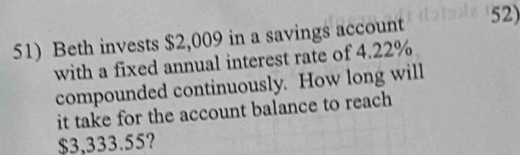 Beth invests $2,009 in a savings account 
52) 
with a fixed annual interest rate of 4.22%
compounded continuously. How long will 
it take for the account balance to reach
$3,333.55?