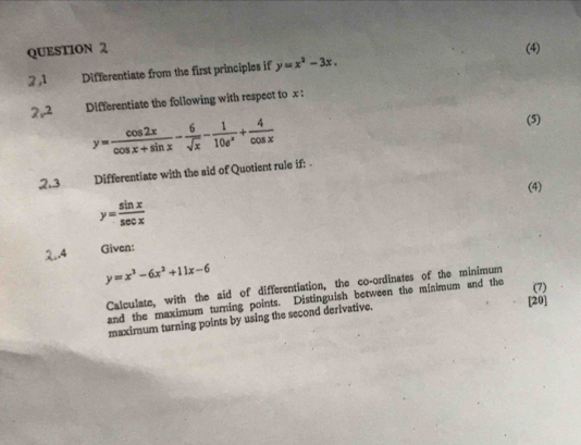 (4) 
2 ,1 Differentiate from the first principles if y=x^2-3x.
2r^2 Differentiate the following with respect to x :
y= cos 2x/cos x+sin x - 6/sqrt(x) - 1/10e^x + 4/cos x 
(5) 
2.3 Differentiate with the aid of Quotient rule if: . 
(4)
y= sin x/sec x 
2.4 Given:
y=x^3-6x^2+11x-6
Calculate, with the aid of differentiation, the co-ordinates of the minimum 
[20] 
and the maximum turning points. Distinguish between the minimum and the (7) 
maximum turning points by using the second derivative.