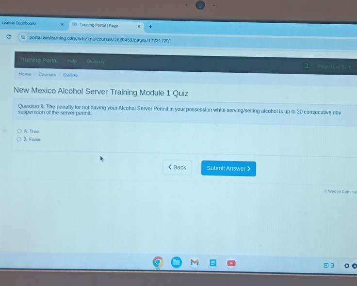 Learner Dashboard Training Portal | Page
portal.esslearning.com/wts/lms/courses/2620453/pages/172317201
Training Portal Help Glossary
Home Courses Outline
New Mexico Alcohol Server Training Module 1 Quiz
Question 9. The penalty for not having your Alcohol Server Permit in your possession while serving/selling alcohol is up to 30 consecutive day
suspension of the server permit.
A. True
B. False
《 Back Submit Answer 》
© Wedge Commu