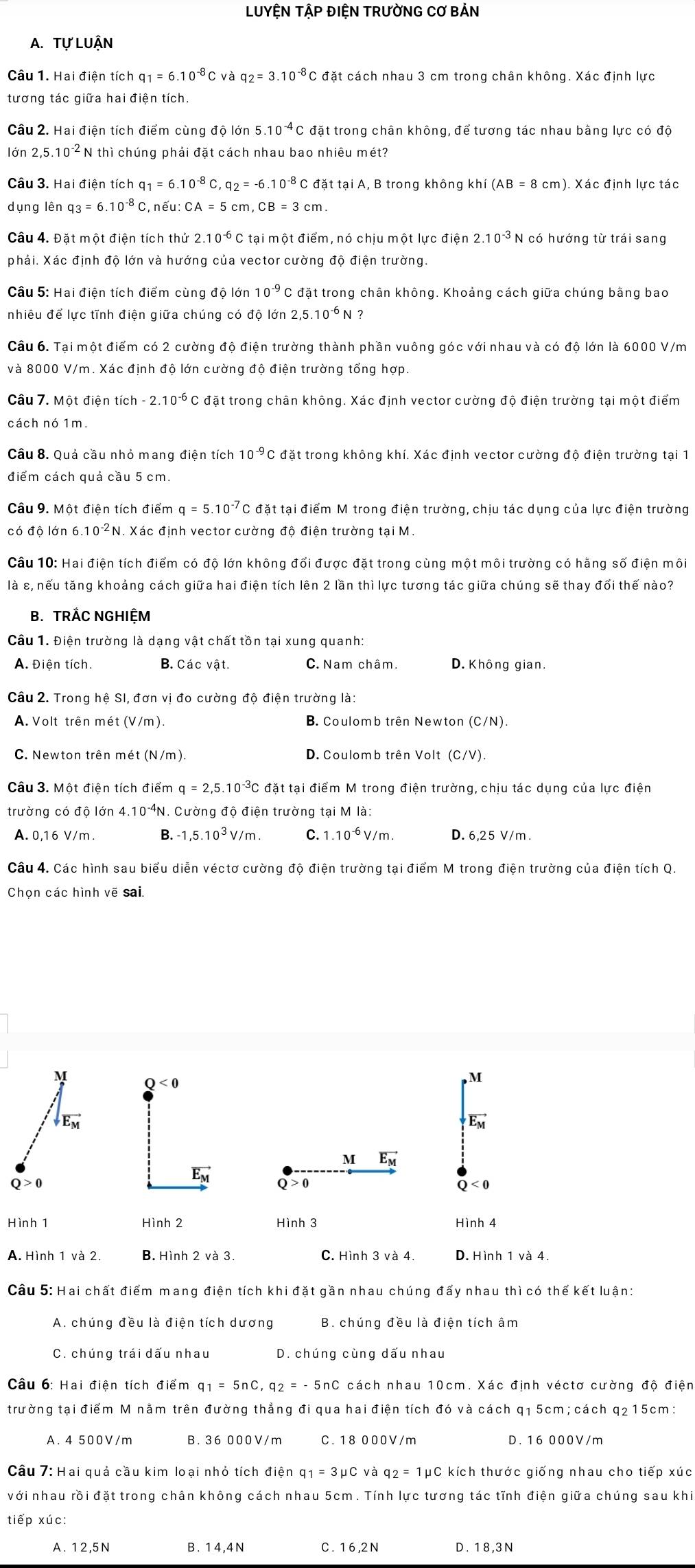 LUYỆN TậP ĐIỆN TRƯỜNG CƠ BẢN
A. Tự LUậN
Câu 1. Hai điện tích q_1=6.10^(-8)C : và q_2=3.10^(-8) C đặt cách nhau 3 cm trong chân không. Xác định lực
tương tác giữa hai điện tích.
Câu 2. Hai điện tích điểm cùng độ lớn 5.10^(-4) *C đặt trong chân không, để tương tác nhau bằng lực có độ
lớn 25.10^(-2) ² N thì chúng phải đặt cách nhau bao nhiêu mét?
Câu 3. Hai điện tích q_1=6.10^(-8) C a_2=-6.10^(-8) C đặt tại A, B trong không khí (AB=8cm)
dụng lên q_3=6.10^(-8) C, nếu: ( CA=5cm cm.
Câu 4. Đặt một điện tích thử 2.10^(-6) C tại một điểm, nó chịu một lực điện 2.10^(-3) N có hướng từ trái sang
phải. Xác định độ lớn và hướng của vector cường độ điện trường.
Câu 5: Hai điện tích điểm cùng độ lớn 10^(-9) C đặt trong chân không. Khoảng cách giữa chúng bằng bao
nhiêu để lực tĩnh điện giữa chúng có độ lớn 2,5. 10^(-6)N ?
Câu 6. Tại một điểm có 2 cường độ điện trường thành phần vuông góc với nhau và có độ lớn là 6000 V/m
và 8000 V/m. Xác định độ lớn cường độ điện trường tổng hợp.
Câu 7. Một điện tích - 2. 10^(-6) C đặt trong chân không. Xác định vector cường độ điện trường tại một điểm
cách nó 1m
Câu 8. Quả cầu nhỏ mang điện tích 10^(-9) C đặt trong không khí. Xác định vector cường độ điện trường tại 1
điểm cách guả cầu 5 cm.
Câu 9. Một điện tích điểm q=5.10^(-7) C đặt tại điểm M trong điện trường, chịu tác dụng của lực điện trường
có độ lớn 6 10^(-2)N. Xác định vector cường độ điện trường tại M.
Câu 10: Hai điện tích điểm có độ lớn không đổi được đặt trong cùng một môi trường có hãng số điện môi
là ε, nếu tăng khoảng cách giữa hai điện tích lên 2 lần thì lực tương tác giữa chúng sẽ thay đổi thế nào?
B. TRAC NGHIỆM
Câu 1. Điện trường là dạng vật chất tồn tại xung quanh:
A. Điện tích. B. Các vật. C. Nam châm. D. Không gian.
Câu 2. Trong hệ SI, đơn vị đo cường độ điện trường là:
A. Volt trên mét (V/m). B. Coulomb trên Newton (C/N)
C. Newton trên mét (N/m). D. Coulomb trên Volt (C/V).
Câu 3. Một điện tích điểm a=2.5.10^(-3)C C đặt tại điểm M trong điện trường, chịu tác dụng của lực điện
trường có độ lớn 4. 10^(-4) N. Cường độ điện trường tại M là:
A. 0,16 V/m . B. -1,5.10^3V/m C. 1.10^(-6)V/m. D. 6,25 V/m .
Câu 4. Các hình sau biểu diễn véctơ cường độ điện trường tại điểm M trong điện trường của điện tích Q.
Chọn các hình vẽ sai.
M Q<0</tex>
vector E_M
vector E_M
M vector E_M
Ew
Q > 0 Q > 0 Q < 0
Hình 1 Hình 2 Hình 3 Hình 4
A. Hình 1 và 2. B. Hình 2 và 3. C. Hình 3 và 4. D. Hình 1 và 4.
Câu 5: Hai chất điểm mang điện tích khi đặt gần nhau chúng đấy nhau thì có thế kết luận:
A. chúng đều là điện tích dương B. chúng đều là điện tích âm
C. chúng trái dấu nhau D. chúng cùng dấu nhau
Câu 6: Hai điện tích điểm q_1=5nC,q_2=-5nC cách nhau 10cm. Xác định véctơ cường độ điện
trường tại điểm M nằm trên đường thẳng đi qua hai điện tích đó và cách q1 5cm; cách q215cm:
A. 4 500V/m B. 36 000V/m C. 18 000V/m D. 16 000V/m
Câu 7: Hai quả cầu kim loại nhỏ tích điện q_1=3mu C và q_2=1mu C kích thước giống nhau cho tiếp xúc
với nhau rồi đặt trong chân không cách nhau 5cm. Tính lực tương tác tĩnh điện giữa chúng sau khi
tiếp xúc:
A. 12,5N B . 1 4,4 N C. 16,2 N D . 1 8,3 N