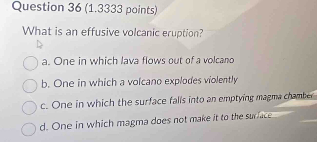 What is an effusive volcanic eruption?
a. One in which lava flows out of a volcano
b. One in which a volcano explodes violently
c. One in which the surface falls into an emptying magma chamber
d. One in which magma does not make it to the surface