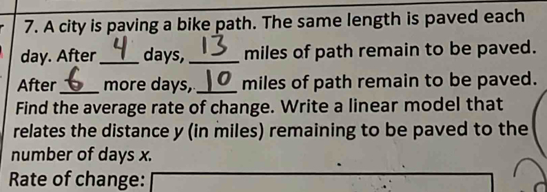 A city is paving a bike path. The same length is paved each
day. After_ days, _ miles of path remain to be paved. 
After_ more days, _ miles of path remain to be paved. 
Find the average rate of change. Write a linear model that 
relates the distance y (in miles) remaining to be paved to the 
number of days x. 
Rate of change: