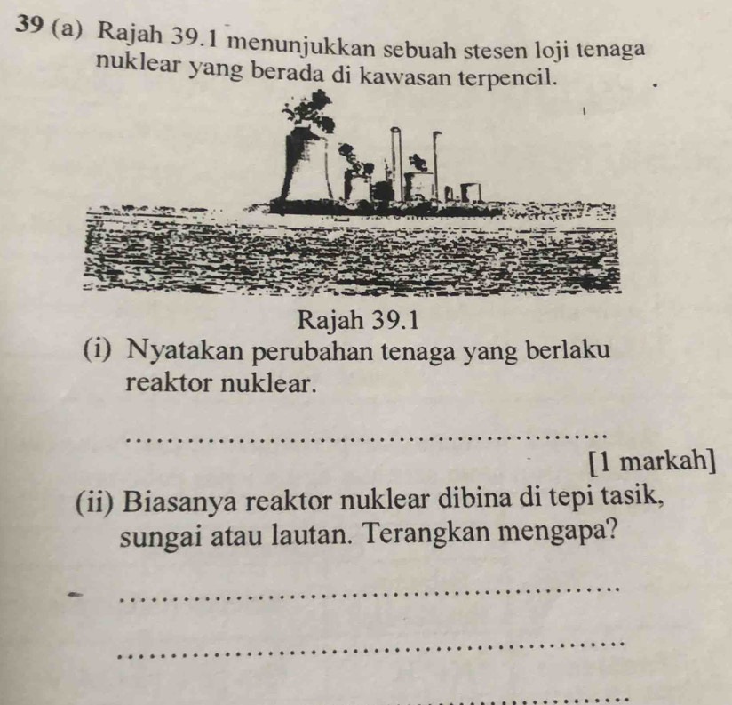 39 (a) Rajah 39.1 menunjukkan sebuah stesen loji tenaga 
nuklear yang berada di kawasan terpencil. 
Rajah 39.1 
(i) Nyatakan perubahan tenaga yang berlaku 
reaktor nuklear. 
_ 
[1 markah] 
(ii) Biasanya reaktor nuklear dibina di tepi tasik, 
sungai atau lautan. Terangkan mengapa? 
_ 
_ 
_