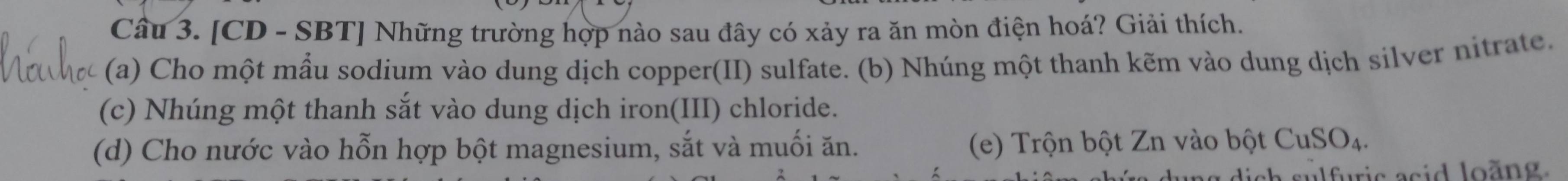 [CD - SBT] Những trường hợp nào sau đây có xảy ra ăn mòn điện hoá? Giải thích. 
(a) Cho một mẫu sodium vào dung dịch copper(II) sulfate. (b) Nhúng một thanh kẽm vào dung dịch silver nitrate. 
(c) Nhúng một thanh sắt vào dung dịch iron(III) chloride. 
(d) Cho nước vào hỗn hợp bột magnesium, sắt và muối ăn. (e) Trộn bột Zn vào bột CuSO₄. 
lich sulfuric asid loãng.