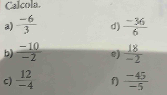 Calcola. 
a)  (-6)/3   (-36)/6 
d) 
b)  (-10)/-2   18/-2 
e) 
c)  12/-4   (-45)/-5 
f)