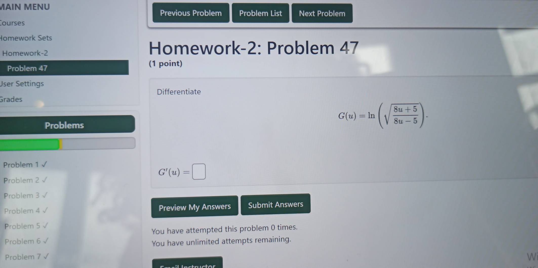 MAIN MENU 
Previous Problem Problem List Next Problem 
Courses 
Homework Sets 
Homework-2 
Homework-2: Problem 47 
Problem 47 
(1 point) 
User Settings 
Differentiate 
Grades 
Problems
G(u)=ln (sqrt(frac 8u+5)8u-5). 
Problem 1 
Problem 2
G'(u)=□
Problem 3 
Problem 4 Preview My Answers Submit Answers 
Problem 5 √ 
You have attempted this problem 0 times. 
Problem 6 
You have unlimited attempts remaining. 
Problem 7 √ 
Wi