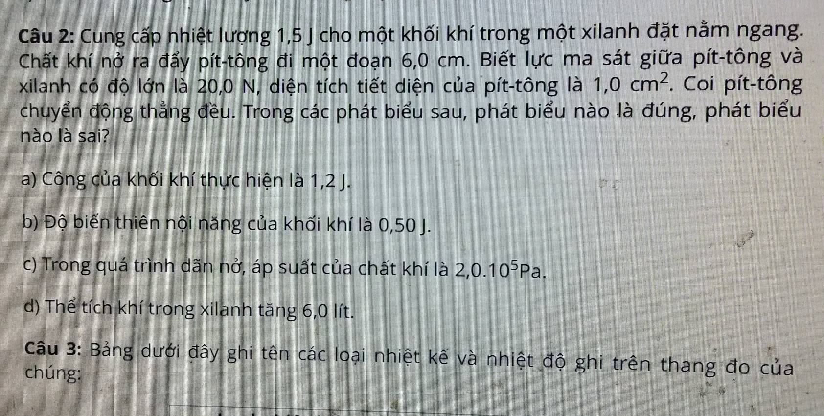 Cung cấp nhiệt lượng 1, 5 J cho một khối khí trong một xilanh đặt nằm ngang.
Chất khí nở ra đẩy pít-tông đi một đoạn 6,0 cm. Biết lực ma sát giữa pít-tông và
xilanh có độ lớn là 20,0 N, diện tích tiết diện của pít-tông là 1,0cm^2. Coi pít-tông
chuyển động thẳng đều. Trong các phát biểu sau, phát biểu nào là đúng, phát biểu
nào là sai?
a) Công của khối khí thực hiện là 1, 2 J.
b) Độ biến thiên nội năng của khối khí là 0,50 J.
c) Trong quá trình dãn nở, áp suất của chất khí là 2, 0.10^5Pa.
d) Thể tích khí trong xilanh tăng 6, 0 lít.
Câu 3: Bảng dưới đây ghi tên các loại nhiệt kế và nhiệt độ ghi trên thang đo của
chúng: