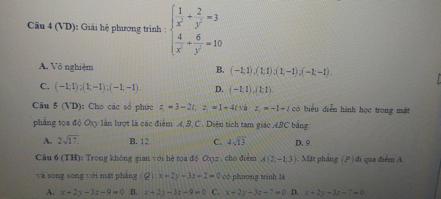 Câu 4(VD) : Giải hệ phương trình : beginarrayl  1/x + 2/y =3  4/x + 6/y -10endarray.
A. Vô nghiệm B. (-1;1), (1;1); (1;-1); (-1;-1).
C. (-1;1); (1;-1); (-1;-1). D. (-1;1), (1;1). 
Câu 5(VD) : Cho các sổ phức z_1=3-2i,z,=1+4iva z_1=-1+i có biểu diễn hình học trong mặt
phẳng tọa độ Oxy lần lượt là các điểm A, B, C. Diện tích tam giác AB C * bằng:
A. 2sqrt(17). B. 12 C. 4sqrt(13) D. 9.
Cầu 6 (TH): Trong không gian với hệ tọa độ Oxyz , cho điểm A(2;-1;3). Mặt phẳng (P) đi qua điểm A
và song song với mặt phảng (Q):x-2y-3z+2=0 có phương trình là
A. x+2y-3z-9=0 B. x+2y-3z-9=0 C. x+2y-3z+7=0 D. x+2y-3z-7=0