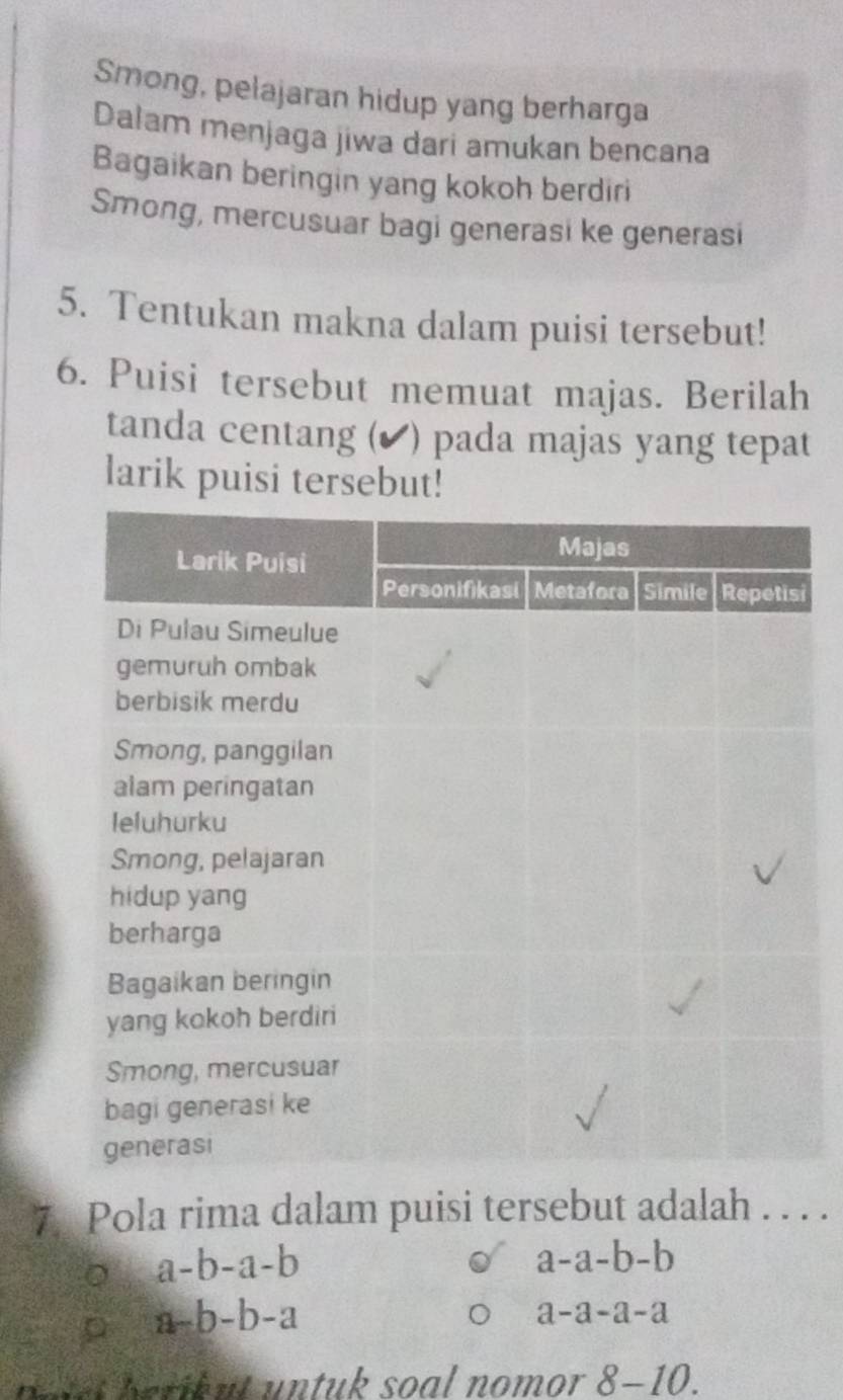 Smong, pelajaran hidup yang berharga
Dalam menjaga jiwa dari amukan bencana
Bagaikan beringin yang kokoh berdiri
Smong, mercusuar bagi generasi ke generasi
5. Tentukan makna dalam puisi tersebut!
6. Puisi tersebut memuat majas. Berilah
tanda centang (▲ ) pada majas yang tepat
larik puisi tersebut!
i
7. Pola rima dalam puisi tersebut adalah . . . .
。 a-b-a-b
a-a-b-b
D a-b-b-a
a-a-a-a
h e tet berikut untuk soal nomor ? 8-10.