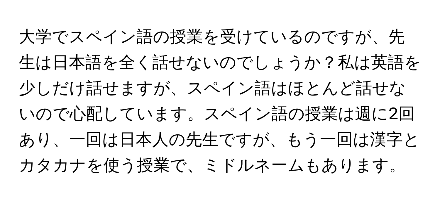 大学でスペイン語の授業を受けているのですが、先生は日本語を全く話せないのでしょうか？私は英語を少しだけ話せますが、スペイン語はほとんど話せないので心配しています。スペイン語の授業は週に2回あり、一回は日本人の先生ですが、もう一回は漢字とカタカナを使う授業で、ミドルネームもあります。