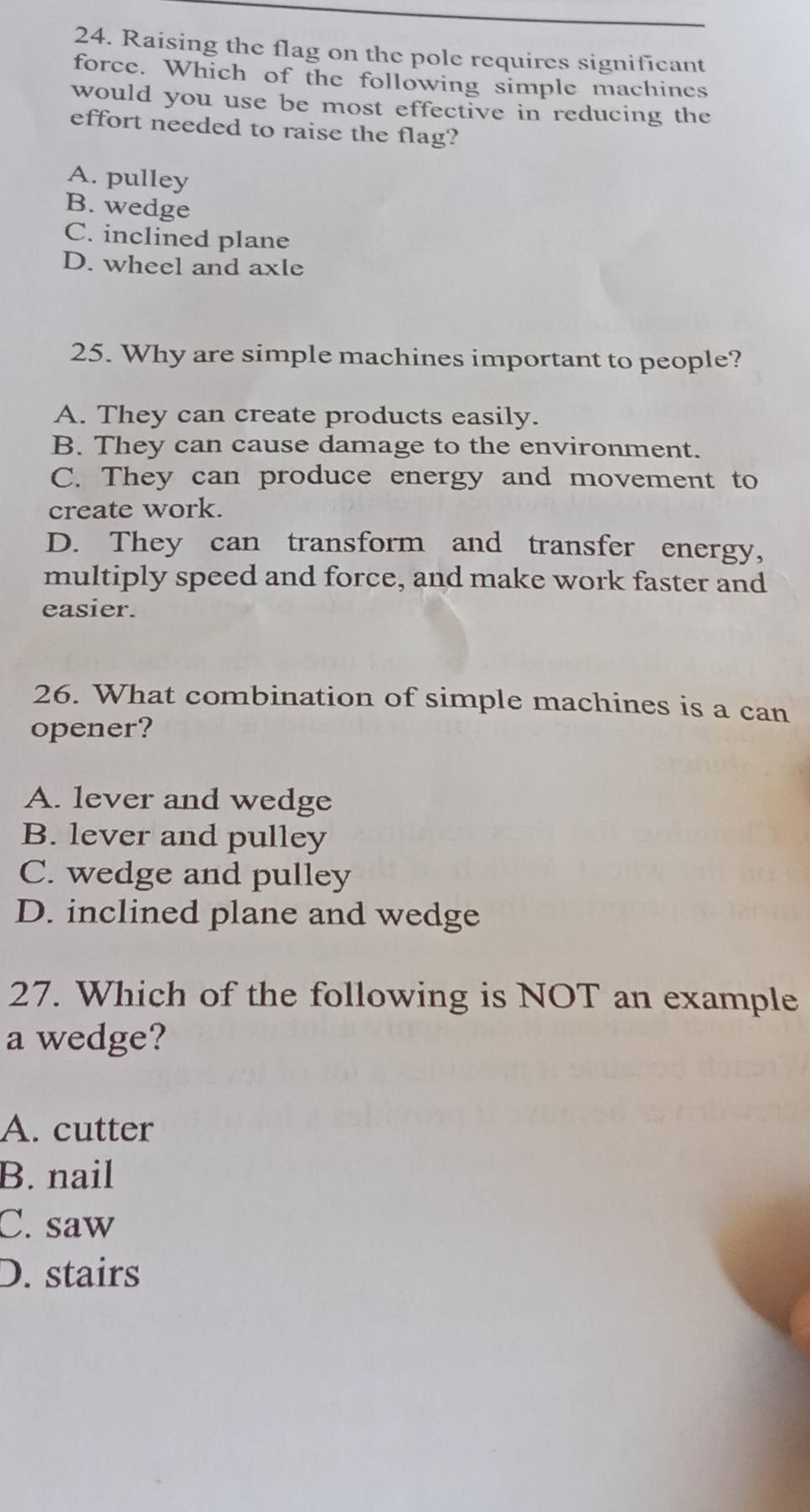Raising the flag on the pole requires significant
force. Which of the following simple machines
would you use be most effective in reducing the
effort needed to raise the flag?
A. pulley
B. wedge
C. inclined plane
D. wheel and axle
25. Why are simple machines important to people?
A. They can create products easily.
B. They can cause damage to the environment.
C. They can produce energy and movement to
create work.
D. They can transform and transfer energy,
multiply speed and force, and make work faster and
easier.
26. What combination of simple machines is a can
opener?
A. lever and wedge
B. lever and pulley
C. wedge and pulley
D. inclined plane and wedge
27. Which of the following is NOT an example
a wedge?
A. cutter
B. nail
C. saw
D. stairs