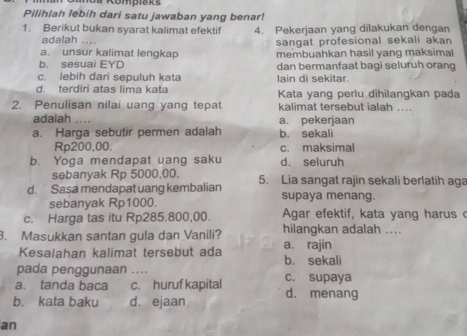 nua Kompleks
Pilihlah lebih dari satu jawaban yang benar!
1. Berikut bukan syarat kalimat efektif 4. Pekerjaan yang dilakukan dengan
adalah …..
sangat profesional sekali akan
a. unsur kalimat lengkap membuahkan hasil yang maksimal
b. sesuai EYD dan bermanfaat bagi seluruh orang
c. lebih dari sepuluh kata lain di sekitar.
d. terdiri atas lima kata
Kata yang perlu dihilangkan pada
2. Penulisan nilai uang yang tepat kalimat tersebut ialah ....
adalah .... a. pekerjaan
a. Harga sebutir permen adalah b. sekali
Rp200,00. c. maksimal
b. Yoga mendapat uang saku d. seluruh
sebanyak Rp 5000,00.
d. Sasa mendapat uang kembalian 5. Lia sangat rajin sekali berlatih aga
supaya menang.
sebanyak Rp1000.
c. Harga tas itu Rp285.800,00.
Agar efektif, kata yang harus c
3. Masukkan santan gula dan Vanili?
hilangkan adalah ....
Kesalahan kalimat tersebut ada
a. rajin
b. sekali
pada penggunaan .._
a. tanda baca c. huruf kapital
c. supaya
d. menang
b. kata baku d. ejaan
an