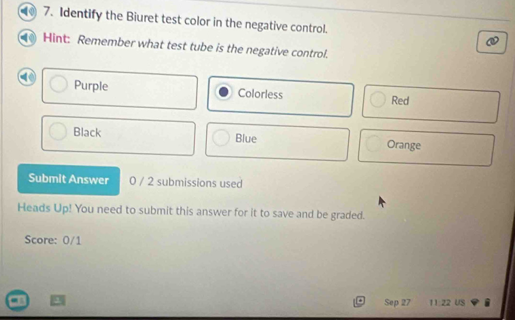 Identify the Biuret test color in the negative control. 
Hint: Remember what test tube is the negative control. 
Purple Colorless 
Red 
Blue 
Black Orange 
Submit Answer 0 / 2 submissions used 
Heads Up! You need to submit this answer for it to save and be graded. 
Score: 0/1
Sep 27 11:22 US