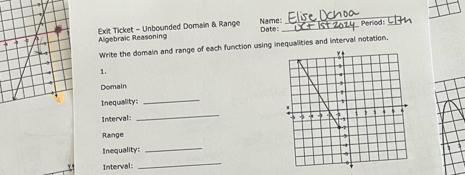 Exit Ticket - Unbounded Domain & Range Name: Date: _Period:_ 
Algebraic Reasoning 
Write the domain and range of each function using inequalities and interval notation. 
1. 
Domain 
Inequality: _ 
Interval: _ 
Range 
_ 
Inequality: 
2 3 
Interval: 
_