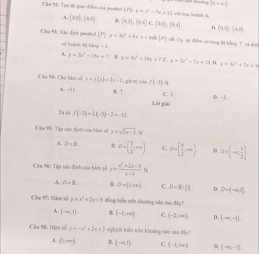 viên trên khoảng (2;+∈fty ).
Câu 92: Tọa độ giao điểm của parabol (P):y=x^2-7x+12 với trục hoành là
A. (3;0);(4;0). B. (0;3);(0;4) .C. (3;0);(0;4). D. (0;3);(4;0).
Câu 93: Xác định parabol (P):y=3x^2+bx+c biết (P) cắt Oy tại điểm có tung độ bằng 7 và đinh
có hoành độ bằng −3.
A. y=3x^2-18x+7. B. y=3x^2+18x+7 .C. y=3x^2-7x+18 .D. y=3x^2+7x+18
Câu 94: Cho hàm số y=f(x)=3x-2 , giá trị của f(-3) là
A. -11. B. 7 . C. 3. D. -3.
Lời giải
Ta có f(-3)=3.(-3)-2=-11.
Câu 95: Tập xác định của hàm số y=sqrt(2x-5) là
A. D=R. B. D=( 5/2 ;+∈fty ). C. D=[ 5/2 ;+∈fty ). D. D=(-∈fty ; 5/2 ].
Câu 96: Tập xác định của hàm số y= (x^2+2x-5)/x-1  là
A. D=R.
B. D=(1;+∈fty ). C. D=R/ 1 . D. D=(-∈fty ;1].
Câu 97: Hàm số y=x^2+2x-5 đồng biến trên khoảng nào sau đây?
A. (-∈fty ;1). B. (-1;+∈fty ). C. (-2;+∈fty ). D. (-∈fty ;-1).
Câu 98: Hàm số y=-x^2+2x+3 nghịch biến trên khoảng nào sau đây?
A. (1;+∈fty ).
B. (-∈fty ;1). C. (-1;+∈fty ). D. (-∈fty ;-1).