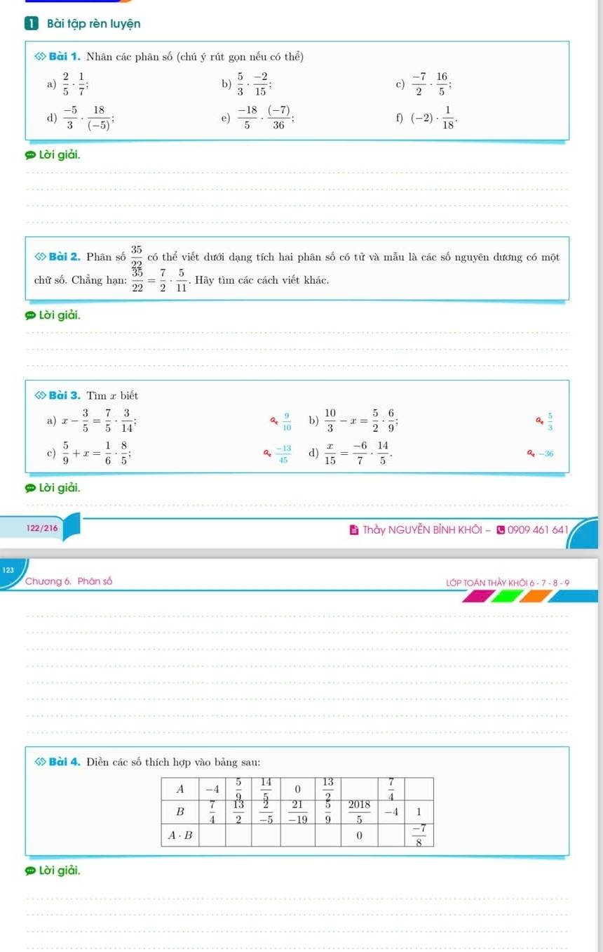 Bài tập rèn luyện
ớ Bài 1. Nhân các phân số (chú ý rút gọn nếu có thể)
a)  2/5 ·  1/7 ;  5/3 ·  (-2)/15 ; c)  (-7)/2 ·  16/5 ;
b)
d)  (-5)/3 ·  18/(-5) ;  (-18)/5 ·  ((-7))/36 ; (-2)·  1/18 .
e)
f)
Lời giải.
__
_
_
_
_
_
_
_
_
_
《 Bài 2. Phân số  35/22  có thể viết dưới dạng tích hai phân số có tử và mẫu là các số nguyên dương có một
chữ số. Chẳng hạn:  35/22 = 7/2 ·  5/11 . Hãy tìm các cách viết khác
Lời giải.
◇ Bài 3. Tìm x biết
a) x- 3/5 = 7/5 ·  3/14 ; at  9/10  b)  10/3 -x= 5/2 ·  6/9 ; a  5/3 
 (-13)/45  d)
c)  5/9 +x= 1/6 ·  8/5 ;  x/15 = (-6)/7 ·  14/5 . Q -36
Lời giải.
122/216  Thầy NGUYẾN BỉNH KHÔI - ■ 0909 461 641
123
Chương 6. Phân số LớP TOáN THảy kHÔi 6-7-8-
_
_
_
_
_
_
_
ớ Bài 4. Điền các số thích hợp vào bảng sau:
Lời giải.
_
_
_
_