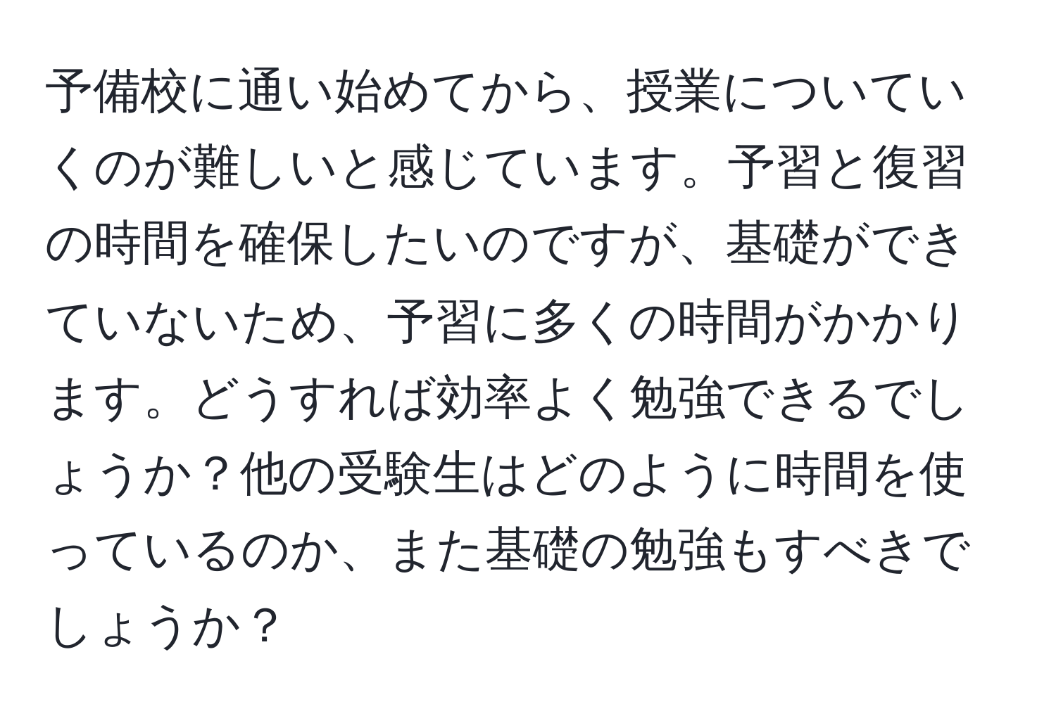 予備校に通い始めてから、授業についていくのが難しいと感じています。予習と復習の時間を確保したいのですが、基礎ができていないため、予習に多くの時間がかかります。どうすれば効率よく勉強できるでしょうか？他の受験生はどのように時間を使っているのか、また基礎の勉強もすべきでしょうか？