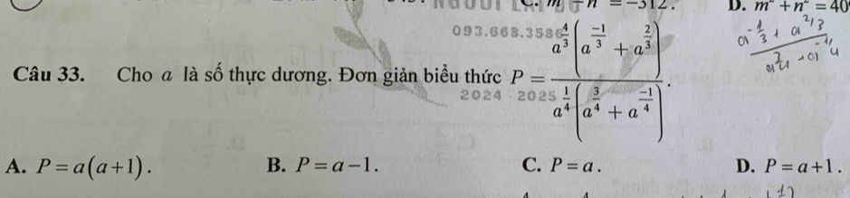 m^2+n^2=40
093.6
Câu 33. Cho a là số thực dương. Đơn giản biểu thức P= a^3b/a^5 beginpmatrix a^(-1)+a^(frac 2)3 a^3endpmatrix a^(frac 1)4beginpmatrix a^(frac 3)4+a^(frac -1)4endpmatrix .
A. P=a(a+1). B. P=a-1. C. P=a. D. P=a+1.