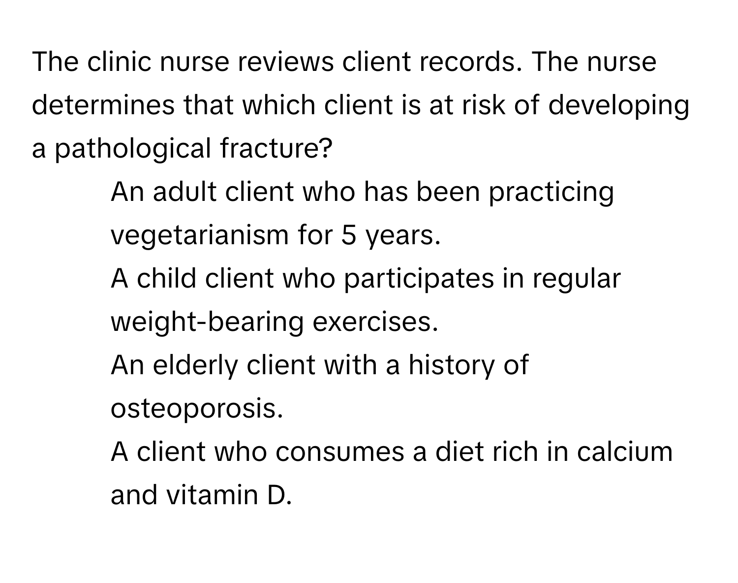 The clinic nurse reviews client records. The nurse determines that which client is at risk of developing a pathological fracture?

1) An adult client who has been practicing vegetarianism for 5 years. 
2) A child client who participates in regular weight-bearing exercises. 
3) An elderly client with a history of osteoporosis. 
4) A client who consumes a diet rich in calcium and vitamin D.