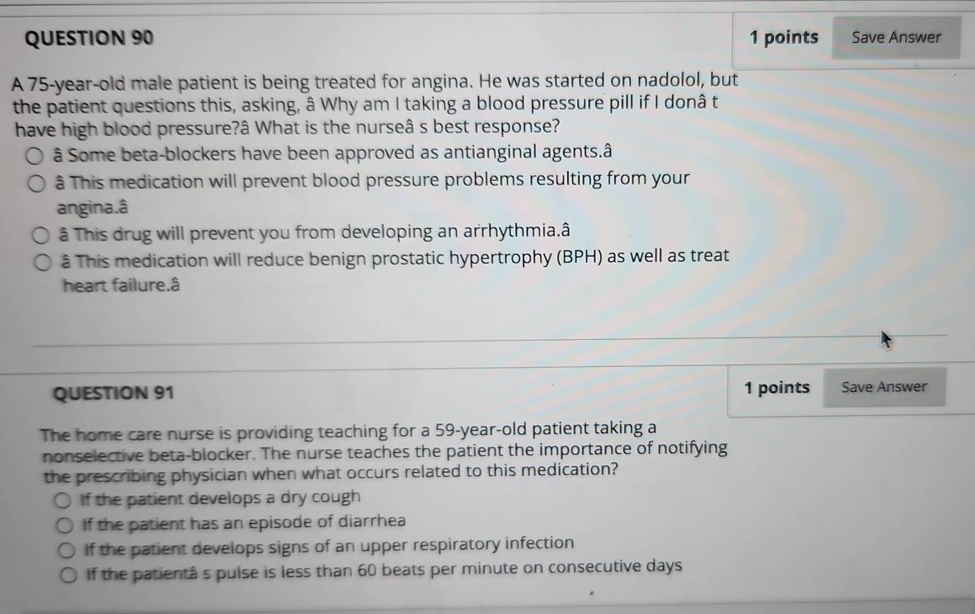 Save Answer
A 75-year-old male patient is being treated for angina. He was started on nadolol, but
the patient questions this, asking, â Why am I taking a blood pressure pill if I donâ t
have high blood pressure?â What is the nurseâ s best response?
â Some beta-blockers have been approved as antianginal agents.â
â This medication will prevent blood pressure problems resulting from your
angina.â
â This drug will prevent you from developing an arrhythmia.â
â This medication will reduce benign prostatic hypertrophy (BPH) as well as treat
heart failure.â
QUESTION 91 1 points Save Answer
The home care nurse is providing teaching for a 59-year-old patient taking a
nonselective beta-blocker. The nurse teaches the patient the importance of notifying
the prescribing physician when what occurs related to this medication?
If the patient develops a dry cough
If the patient has an episode of diarrhea
If the patient develops signs of an upper respiratory infection
If the patientâ s pulse is less than 60 beats per minute on consecutive days