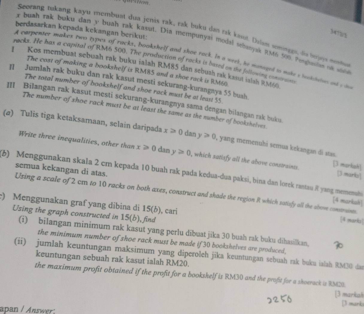 question
berdasarkan kepada kckangan berikut:
341x
Scorang tukang kayu membuat dua jenis rak, rak buku dan rak kasut. Dalan seminggu, dia berjaya merbua
x buah rak buku dan y buah rak kasut. Dia mempunyai modal sebanyak RM6 500. Penghasilan rak adala
A carpenter makes two types of racks, bookshelf and shoe rack. In a week, he managed to make s bookshelves and o d
racks. He has a capital of RM6 500. The production of racks is based on the following constraints
I Kos membuat sebuah rak buku ialah RM85 dan sebuah rak kasut ialah RM60
The cost of making a bookshelf is RM85 and a shoe rack is RM60.
II Jumlah rak buku dan rak kasut mesti sekurang-kurangnya 55 buah
The total number of bookshelf and shoe rack must be at least 55.
III Bilangan rak kasut mesti sekurang-kurangnya sama dengan bilangan rak buku.
The number of shoe rack must be at least the same as the number of bookshelves.
(a) Tulis tiga ketaksamaan, selain daripada x≥slant 0 dan y≥slant 0 , yang memenuhi semua kekangan di atas.
Write three inequalities, other than x≥slant 0 dan y≥slant 0 , which satisfy all the above constraints. [3 marks]
[3 markah]
semua kekangan di atas.
(6) Menggunakan skala 2 cm kepada 10 buah rak pada kedua-dua paksi, bina dan lorek rantau R yang memenuh
Using a scale of 2 cm to 10 racks on both axes, construct and shade the region R which satisfy all the above constraints.
[4 markah]
) Menggunakan graf yang dibina di 15(b), cari
Using the graph constructed in 15( , ), find
[4 marks]
(i) bilangan minimum rak kasut yang perlu dibuat jika 30 buah rak buku dihasilkan,
the minimum number of shoe rack must be made if 30 bookshelves are produced,
(ii) jumlah keuntungan maksimum yang diperoleh jika keuntungan sebuah rak buku ialah RM30 dan
keuntungan sebuah rak kasut ialah RM20.
the maximum profit obtained if the profit for a bookshelf is RM30 and the profit for a shoerack is RM20.
[3 markah
[3 marks
apan / Answer: