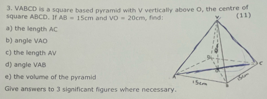 VABCD is a square based pyramid with V vertically above O, the centre of 
square ABCD. If AB=15cm and VO=20cm , find: 
a) the length AC
b) angle VAO
c) the length AV
d) angle VAB
e) the volume of the pyramid 
Give answers to 3 significant figures where necess