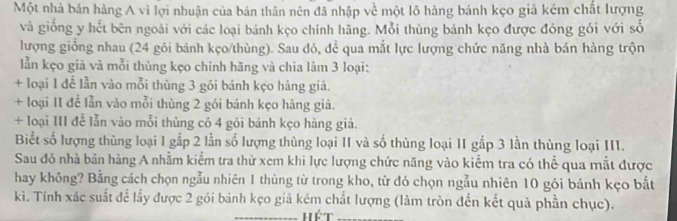 Một nhà bản hàng A vì lợi nhuận của bản thân nên đã nhập về một lộ hàng bánh kẹo giả kém chất lượng
và giống y hết bên ngoài với các loại bánh kẹo chính hãng. Mỗi thùng bánh kẹo được đóng gói với số
lượng giồng nhau (24 gói bánh kẹo/thùng). Sau đó, đề qua mắt lực lượng chức năng nhà bán hàng trộn
lẫn kẹo giã và mỗi thùng kẹo chính hãng và chia làm 3 loại:
+ loại 1 để lẫn vào mỗi thùng 3 gói bánh kẹo hàng giả.
+ loại II để lẫn vào mỗi thùng 2 gói bánh kẹo hàng giả.
+ loại III để lẫn vào mỗi thùng có 4 gói bánh kẹo hàng giả.
Biết số lượng thùng loại 1 gắp 2 lần số lượng thùng loại II và số thùng loại II gắp 3 lần thùng loại III.
Sau đó nhà bản hàng A nhằm kiểm tra thử xem khi lực lượng chức năng vào kiểm tra có thể qua mắt được
hay không? Bằng cách chọn ngẫu nhiên 1 thùng từ trong kho, từ đó chọn ngẫu nhiên 10 gói bánh kẹo bắt
kì. Tính xác suất để lấy được 2 gói bánh kẹo giả kém chất lượng (làm tròn đến kết quả phần chục).
_hét_