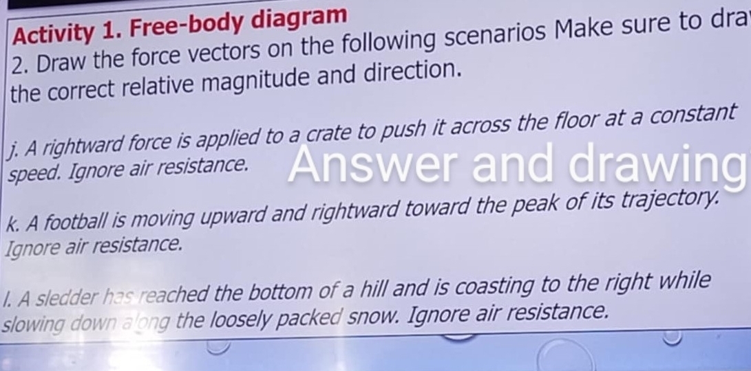 Activity 1. Free-body diagram 
2. Draw the force vectors on the following scenarios Make sure to dra 
the correct relative magnitude and direction. 
j. A rightward force is applied to a crate to push it across the floor at a constant 
speed. Ignore air resistance. Answer and drawing 
k. A football is moving upward and rightward toward the peak of its trajectory. 
Ignore air resistance. 
l. A sledder has reached the bottom of a hill and is coasting to the right while 
slowing down along the loosely packed snow. Ignore air resistance.