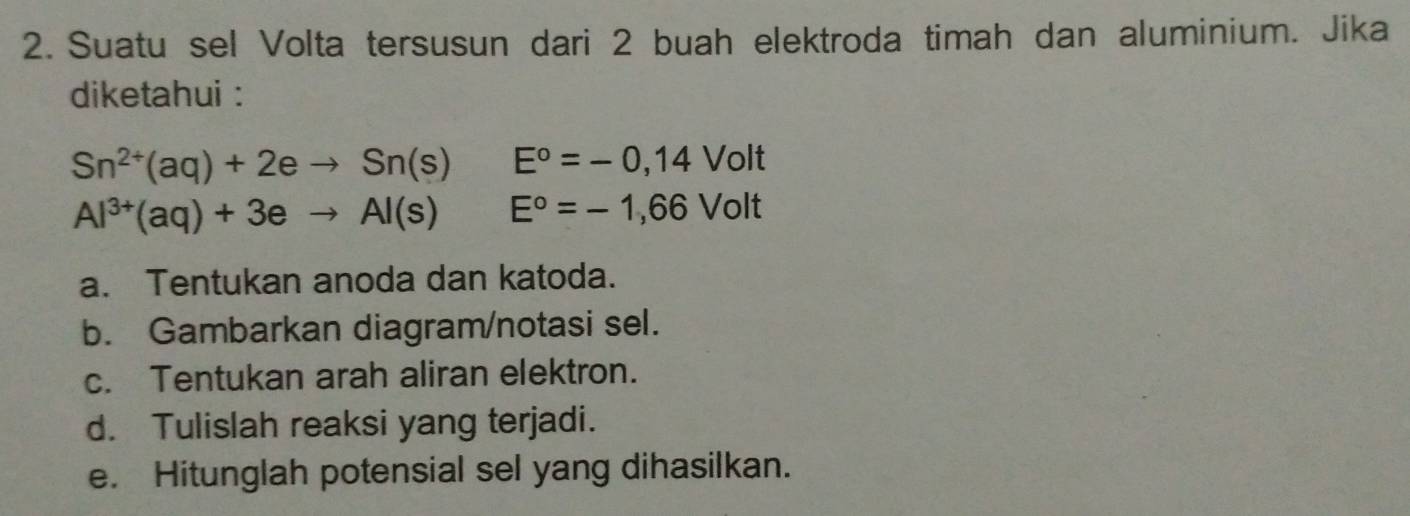 Suatu sel Volta tersusun dari 2 buah elektroda timah dan aluminium. Jika 
diketahui :
Sn^(2+)(aq)+2eto Sn(s) E°=-0,14Volt
Al^(3+)(aq)+3eto Al(s)E°=-1,66Volt
a. Tentukan anoda dan katoda. 
b. Gambarkan diagram/notasi sel. 
c. Tentukan arah aliran elektron. 
d. Tulislah reaksi yang terjadi. 
e. Hitunglah potensial sel yang dihasilkan.