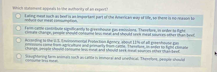 Which statement appeals to the authority of an expert?
Eating meat such as beef is an important part of the American way of life, so there is no reason to
reduce our meat consumption.
Farm cattle contribute significantly to greenhouse gas emissions. Therefore, in order to fight
climate change, people should consume less meat and should seek meat sources other than beef.
According to the U.S. Environmental Protection Agency, about 11% of all greenhouse gas
emissions come from agriculture and primarily from cattle. Therefore, in order to fight climate
change, people should consume less meat and should seek meat sources other than beef.
Slaughtering farm animals such as cattle is immoral and unethical. Therefore, people should
consume less meat.